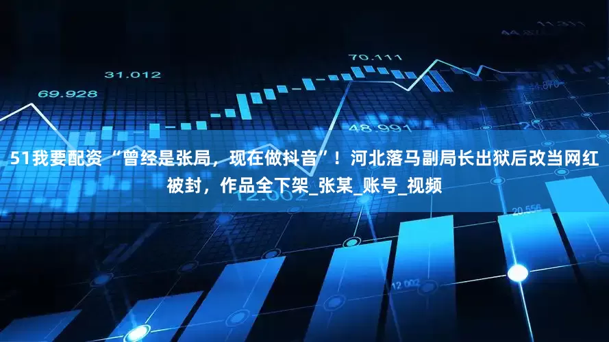 51我要配资 “曾经是张局，现在做抖音”！河北落马副局长出狱后改当网红被封，作品全下架_张某_账号_视频