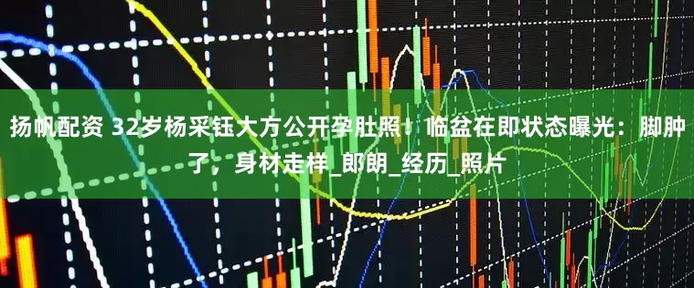 扬帆配资 32岁杨采钰大方公开孕肚照！临盆在即状态曝光：脚肿了，身材走样_郎朗_经历_照片