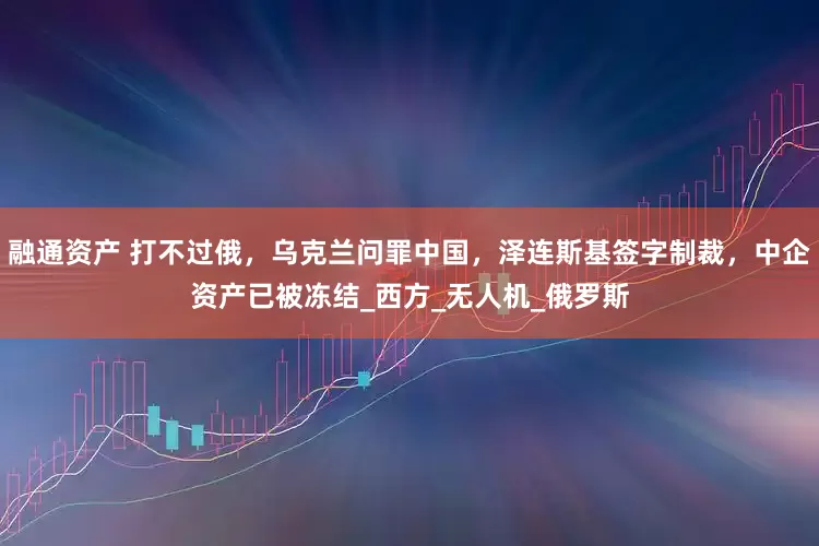 融通资产 打不过俄，乌克兰问罪中国，泽连斯基签字制裁，中企资产已被冻结_西方_无人机_俄罗斯