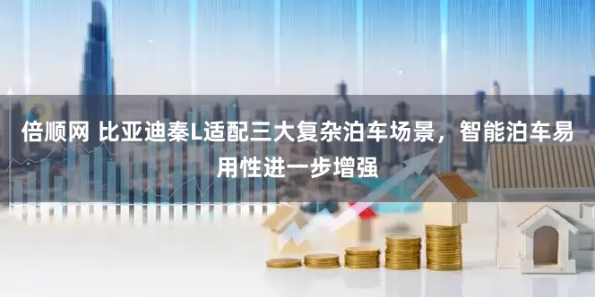 倍顺网 比亚迪秦L适配三大复杂泊车场景，智能泊车易用性进一步增强