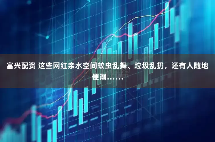 富兴配资 这些网红亲水空间蚊虫乱舞、垃圾乱扔，还有人随地便溺……