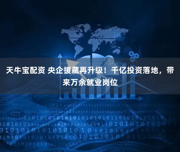 天牛宝配资 央企援藏再升级！千亿投资落地，带来万余就业岗位