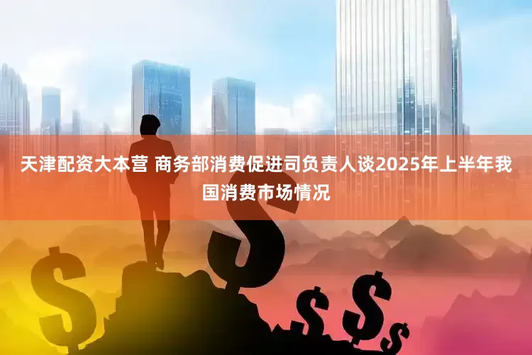 天津配资大本营 商务部消费促进司负责人谈2025年上半年我国消费市场情况