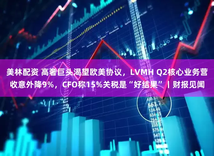 美林配资 高奢巨头渴望欧美协议，LVMH Q2核心业务营收意外降9%，CFO称15%关税是“好结果”丨财报见闻