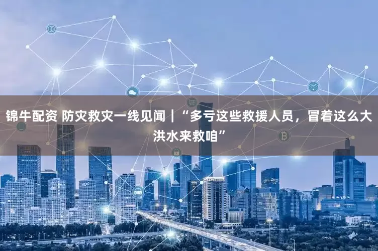 锦牛配资 防灾救灾一线见闻｜“多亏这些救援人员，冒着这么大洪水来救咱”