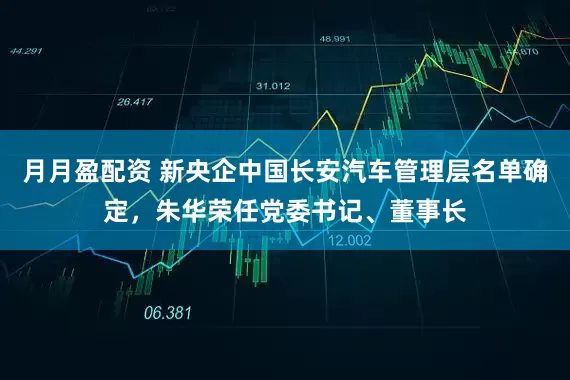 月月盈配资 新央企中国长安汽车管理层名单确定，朱华荣任党委书记、董事长