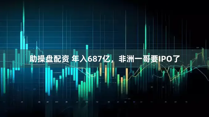 助操盘配资 年入687亿，非洲一哥要IPO了