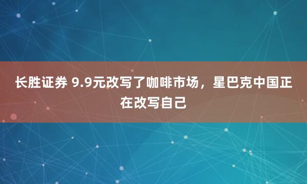 长胜证券 9.9元改写了咖啡市场，星巴克中国正在改写自己