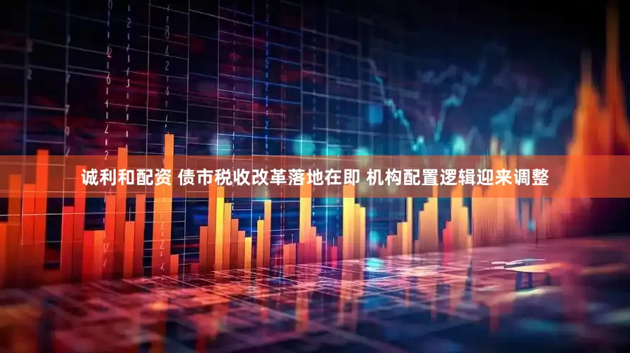 诚利和配资 债市税收改革落地在即 机构配置逻辑迎来调整