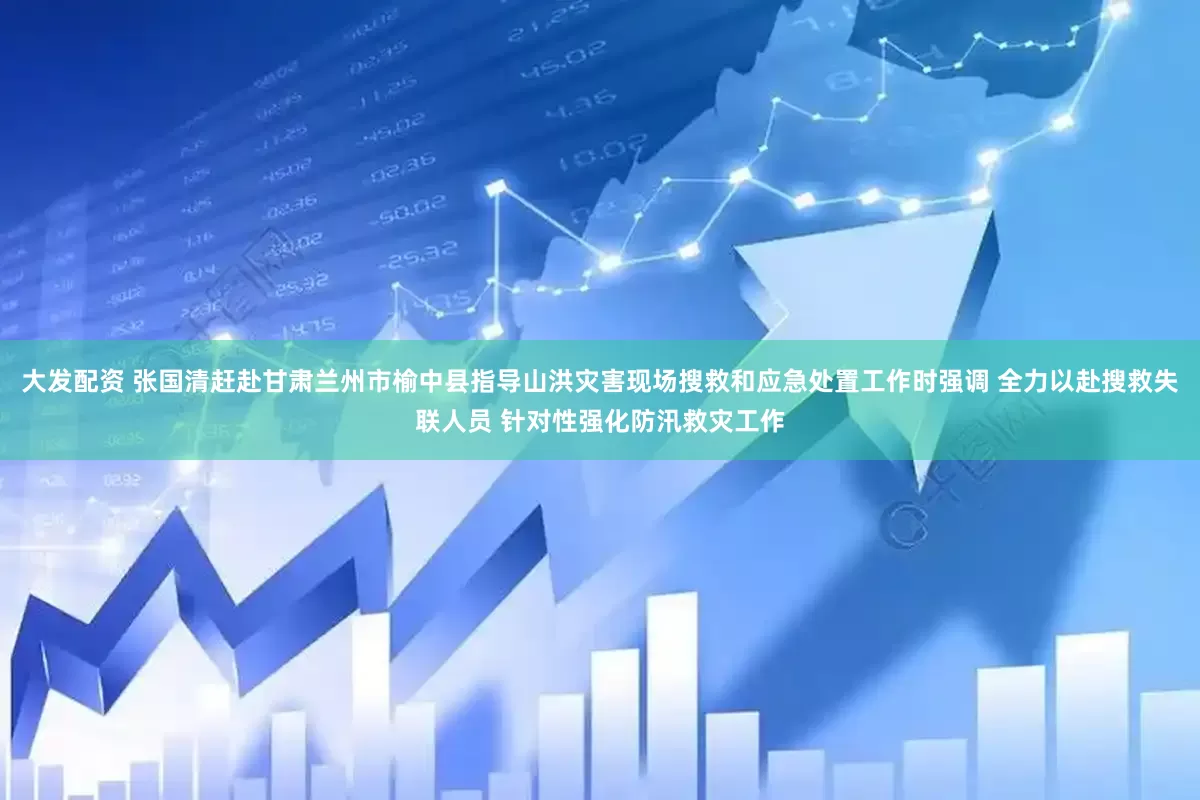 大发配资 张国清赶赴甘肃兰州市榆中县指导山洪灾害现场搜救和应急处置工作时强调 全力以赴搜救失联人员 针对性强化防汛救灾工作