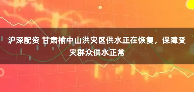 沪深配资 甘肃榆中山洪灾区供水正在恢复，保障受灾群众供水正常