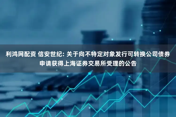 利鸿网配资 信安世纪: 关于向不特定对象发行可转换公司债券申请获得上海证券交易所受理的公告