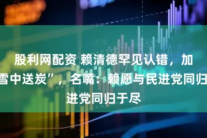 股利网配资 赖清德罕见认错，加澳“雪中送炭”，名嘴：赖愿与民进党同归于尽