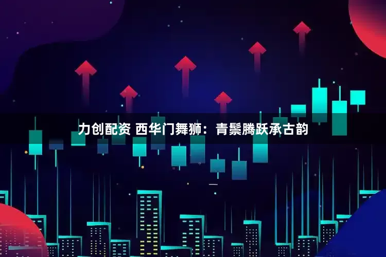 力创配资 西华门舞狮：青鬃腾跃承古韵