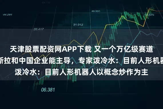 天津股票配资网APP下载 又一个万亿级赛道，马斯克说只有特斯拉和中国企业能主导，专家泼冷水：目前人形机器人以概念炒作为主