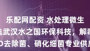 乐配网配资 水处理微生物制剂优选武汉水之国环保科技，解毒菌、COD去除菌、硝化细菌专业供应，助力环保高效达标