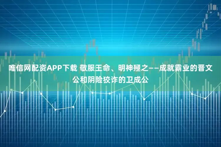 唯信网配资APP下载 敬服王命、明神殛之——成就霸业的晋文公和阴险狡诈的卫成公