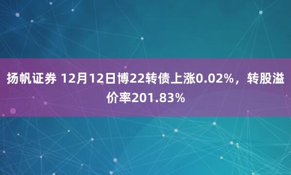 扬帆证券 12月12日博22转债上涨0.02%，转股溢价率201.83%