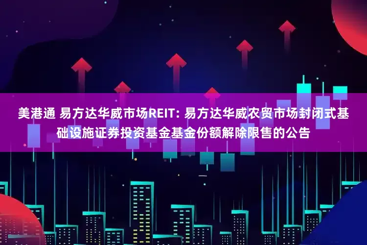 美港通 易方达华威市场REIT: 易方达华威农贸市场封闭式基础设施证券投资基金基金份额解除限售的公告