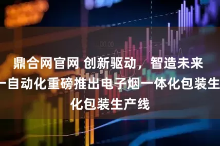 鼎合网官网 创新驱动，智造未来 | 禾一自动化重磅推出电子烟一体化包装生产线