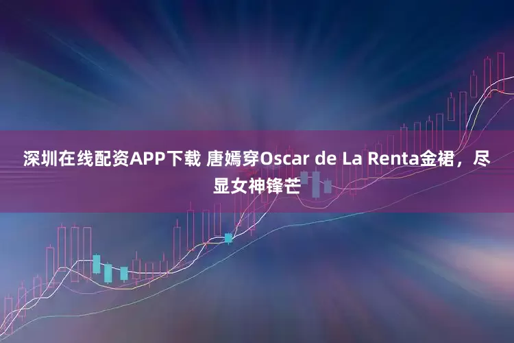 深圳在线配资APP下载 唐嫣穿Oscar de La Renta金裙，尽显女神锋芒
